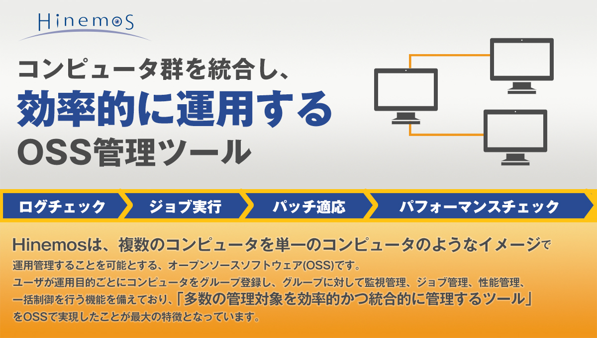 Hinemos（ヒネモス）Hinemosは、複数のコンピュータを単一のコンピュータのようなイメージで運用管理することを可能にする、オープンソースソフトウェア（OSS）です。